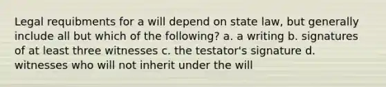 Legal requibments for a will depend on state law, but generally include all but which of the following? a. a writing b. signatures of at least three witnesses c. the testator's signature d. witnesses who will not inherit under the will