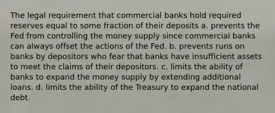 The legal requirement that commercial banks hold required reserves equal to some fraction of their deposits a. prevents the Fed from controlling the money supply since commercial banks can always offset the actions of the Fed. b. prevents runs on banks by depositors who fear that banks have insufficient assets to meet the claims of their depositors. c. limits the ability of banks to expand the money supply by extending additional loans. d. limits the ability of the Treasury to expand the national debt.