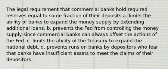 The legal requirement that commercial banks hold required reserves equal to some fraction of their deposits a. limits the ability of banks to expand the money supply by extending additional loans. b. prevents the Fed from controlling the money supply since commercial banks can always offset the actions of the Fed. c. limits the ability of the Treasury to expand the national debt. d. prevents runs on banks by depositors who fear that banks have insufficient assets to meet the claims of their depositors.