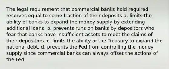 The legal requirement that commercial banks hold required reserves equal to some fraction of their deposits a. limits the ability of banks to expand the money supply by extending additional loans. b. prevents runs on banks by depositors who fear that banks have insufficient assets to meet the claims of their depositors. c. limits the ability of the Treasury to expand the national debt. d. prevents the Fed from controlling the money supply since commercial banks can always offset the actions of the Fed.