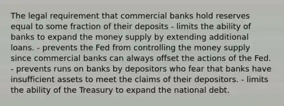 The legal requirement that commercial banks hold reserves equal to some fraction of their deposits - limits the ability of banks to expand the money supply by extending additional loans. - prevents the Fed from controlling the money supply since commercial banks can always offset the actions of the Fed. - prevents runs on banks by depositors who fear that banks have insufficient assets to meet the claims of their depositors. - limits the ability of the Treasury to expand the national debt.