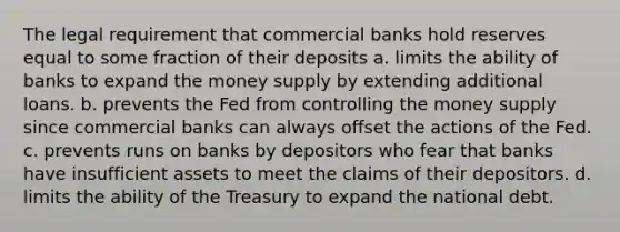 The legal requirement that commercial banks hold reserves equal to some fraction of their deposits a. limits the ability of banks to expand the money supply by extending additional loans. b. prevents the Fed from controlling the money supply since commercial banks can always offset the actions of the Fed. c. prevents runs on banks by depositors who fear that banks have insufficient assets to meet the claims of their depositors. d. limits the ability of the Treasury to expand the national debt.