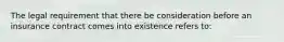 The legal requirement that there be consideration before an insurance contract comes into existence refers to: