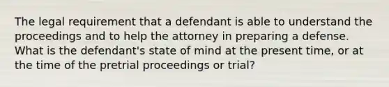 The legal requirement that a defendant is able to understand the proceedings and to help the attorney in preparing a defense. What is the defendant's state of mind at the present time, or at the time of the pretrial proceedings or trial?