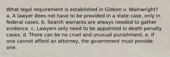 What legal requirement is established in Gideon v. Wainwright? a. A lawyer does not have to be provided in a state case, only in federal cases. b. Search warrants are always needed to gather evidence. c. Lawyers only need to be appointed in death penalty cases. d. There can be no cruel and unusual punishment. e. If one cannot afford an attorney, the government must provide one.