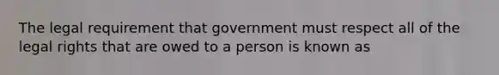 The legal requirement that government must respect all of the legal rights that are owed to a person is known as