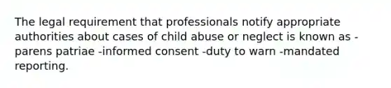 The legal requirement that professionals notify appropriate authorities about cases of child abuse or neglect is known as -parens patriae -informed consent -duty to warn -mandated reporting.