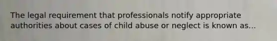 The legal requirement that professionals notify appropriate authorities about cases of child abuse or neglect is known as...