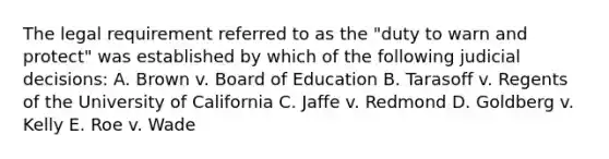 The legal requirement referred to as the "duty to warn and protect" was established by which of the following judicial decisions: A. Brown v. Board of Education B. Tarasoff v. Regents of the University of California C. Jaffe v. Redmond D. Goldberg v. Kelly E. Roe v. Wade