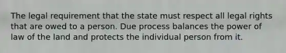 The legal requirement that the state must respect all legal rights that are owed to a person. Due process balances the power of law of the land and protects the individual person from it.