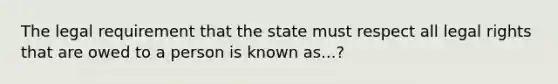 The legal requirement that the state must respect all legal rights that are owed to a person is known as...?