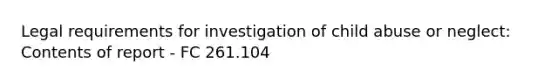 Legal requirements for investigation of child abuse or neglect: Contents of report - FC 261.104