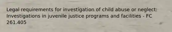 Legal requirements for investigation of child abuse or neglect: Investigations in juvenile justice programs and facilities - FC 261.405