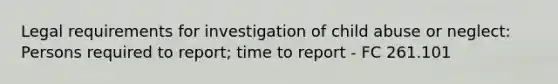 Legal requirements for investigation of child abuse or neglect: Persons required to report; time to report - FC 261.101