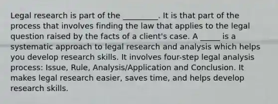 Legal research is part of the _________. It is that part of the process that involves finding the law that applies to the legal question raised by the facts of a client's case. A _____ is a systematic approach to legal research and analysis which helps you develop research skills. It involves four-step legal analysis process: Issue, Rule, Analysis/Application and Conclusion. It makes legal research easier, saves time, and helps develop research skills.