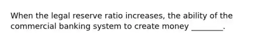 When the legal reserve ratio increases, the ability of the commercial banking system to create money ________.