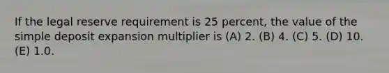 If the legal reserve requirement is 25 percent, the value of the simple deposit expansion multiplier is (A) 2. (B) 4. (C) 5. (D) 10. (E) 1.0.