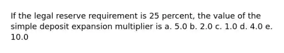 If the legal reserve requirement is 25 percent, the value of the simple deposit expansion multiplier is a. 5.0 b. 2.0 c. 1.0 d. 4.0 e. 10.0