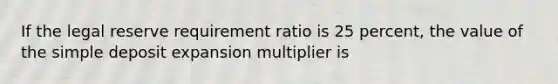 If the legal reserve requirement ratio is 25 percent, the value of the simple deposit expansion multiplier is