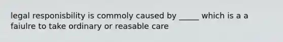 legal responisbility is commoly caused by _____ which is a a faiulre to take ordinary or reasable care