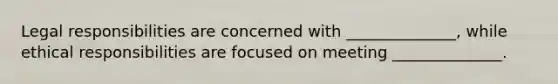 Legal responsibilities are concerned with ______________, while ethical responsibilities are focused on meeting ______________.