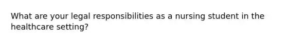 What are your legal responsibilities as a nursing student in the healthcare setting?