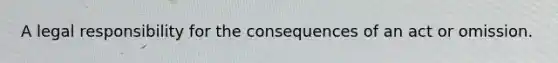 A legal responsibility for the consequences of an act or omission.