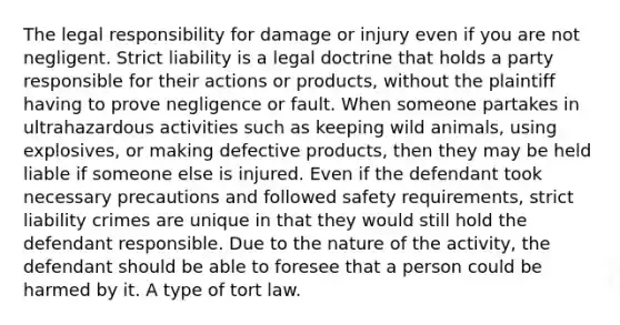 The legal responsibility for damage or injury even if you are not negligent. Strict liability is a legal doctrine that holds a party responsible for their actions or products, without the plaintiff having to prove negligence or fault. When someone partakes in ultrahazardous activities such as keeping wild animals, using explosives, or making defective products, then they may be held liable if someone else is injured. Even if the defendant took necessary precautions and followed safety requirements, strict liability crimes are unique in that they would still hold the defendant responsible. Due to the nature of the activity, the defendant should be able to foresee that a person could be harmed by it. A type of tort law.