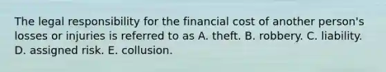 The legal responsibility for the financial cost of another person's losses or injuries is referred to as A. theft. B. robbery. C. liability. D. assigned risk. E. collusion.