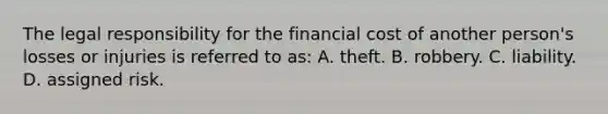 The legal responsibility for the financial cost of another person's losses or injuries is referred to as: A. theft. B. robbery. C. liability. D. assigned risk.