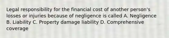 Legal responsibility for the financial cost of another person's losses or injuries because of negligence is called A. Negligence B. Liability C. Property damage liability D. Comprehensive coverage