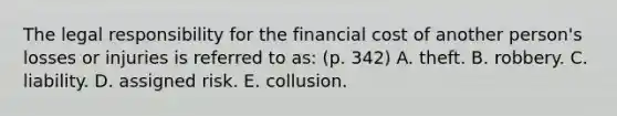 The legal responsibility for the financial cost of another person's losses or injuries is referred to as: (p. 342) A. theft. B. robbery. C. liability. D. assigned risk. E. collusion.