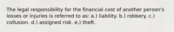 The legal responsibility for the financial cost of another person's losses or injuries is referred to as: a.) liability. b.) robbery. c.) collusion. d.) assigned risk. e.) theft.