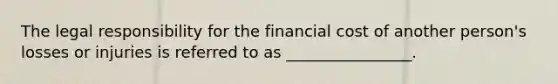 The legal responsibility for the financial cost of another person's losses or injuries is referred to as ________________.