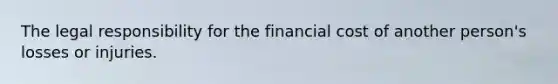 The legal responsibility for the financial cost of another person's losses or injuries.