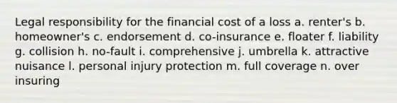 Legal responsibility for the financial cost of a loss a. renter's b. homeowner's c. endorsement d. co-insurance e. floater f. liability g. collision h. no-fault i. comprehensive j. umbrella k. attractive nuisance l. personal injury protection m. full coverage n. over insuring