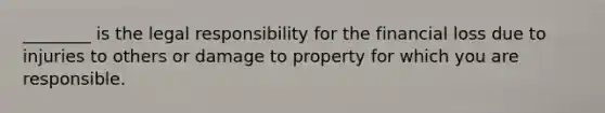 ________ is the legal responsibility for the financial loss due to injuries to others or damage to property for which you are responsible.