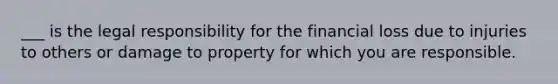 ___ is the legal responsibility for the financial loss due to injuries to others or damage to property for which you are responsible.