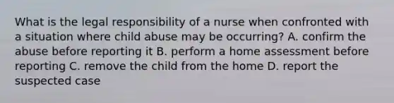 What is the legal responsibility of a nurse when confronted with a situation where child abuse may be occurring? A. confirm the abuse before reporting it B. perform a home assessment before reporting C. remove the child from the home D. report the suspected case