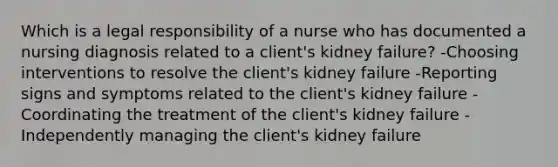 Which is a legal responsibility of a nurse who has documented a nursing diagnosis related to a client's kidney failure? -Choosing interventions to resolve the client's kidney failure -Reporting signs and symptoms related to the client's kidney failure -Coordinating the treatment of the client's kidney failure -Independently managing the client's kidney failure