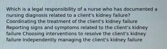 Which is a legal responsibility of a nurse who has documented a nursing diagnosis related to a client's kidney failure? Coordinating the treatment of the client's kidney failure Reporting signs and symptoms related to the client's kidney failure Choosing interventions to resolve the client's kidney failure Independently managing the client's kidney failure