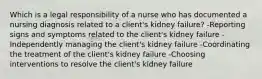 Which is a legal responsibility of a nurse who has documented a nursing diagnosis related to a client's kidney failure? -Reporting signs and symptoms related to the client's kidney failure -Independently managing the client's kidney failure -Coordinating the treatment of the client's kidney failure -Choosing interventions to resolve the client's kidney failure