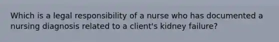 Which is a legal responsibility of a nurse who has documented a nursing diagnosis related to a client's kidney failure?