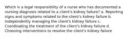 Which is a legal responsibility of a nurse who has documented a nursing diagnosis related to a client's kidney failure? a. Reporting signs and symptoms related to the client's kidney failure b. Independently managing the client's kidney failure c. Coordinating the treatment of the client's kidney failure d. Choosing interventions to resolve the client's kidney failure