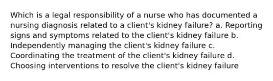 Which is a legal responsibility of a nurse who has documented a nursing diagnosis related to a client's kidney failure? a. Reporting signs and symptoms related to the client's kidney failure b. Independently managing the client's kidney failure c. Coordinating the treatment of the client's kidney failure d. Choosing interventions to resolve the client's kidney failure