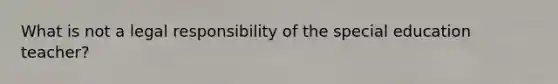 What is not a legal responsibility of the special education teacher?