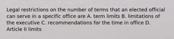 Legal restrictions on the number of terms that an elected official can serve in a specific office are A. term limits B. limitations of the executive C. recommendations for the time in office D. Article II limits