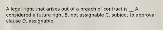 A legal right that arises out of a breach of contract is __ A. considered a future right B. not assignable C. subject to approval clause D. assignable