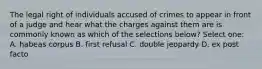 The legal right of individuals accused of crimes to appear in front of a judge and hear what the charges against them are is commonly known as which of the selections below? Select one: A. habeas corpus B. first refusal C. double jeopardy D. ex post facto