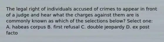 The legal right of individuals accused of crimes to appear in front of a judge and hear what the charges against them are is commonly known as which of the selections below? Select one: A. habeas corpus B. first refusal C. double jeopardy D. ex post facto